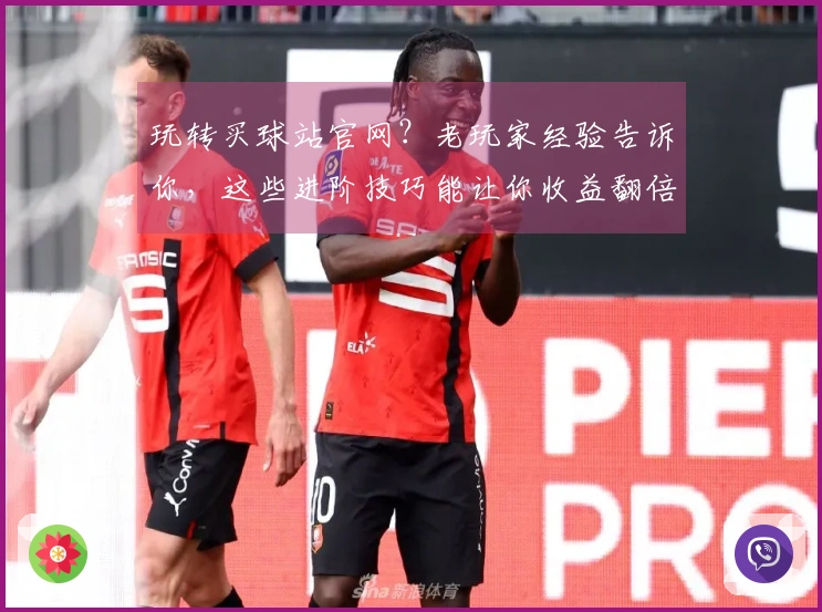 玩转买球站官网？老玩家经验告诉你，这些进阶技巧能让你收益翻倍！