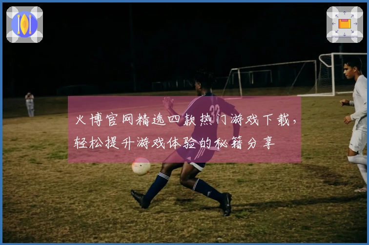 火博官网精选四款热门游戏下载，轻松提升游戏体验的秘籍分享