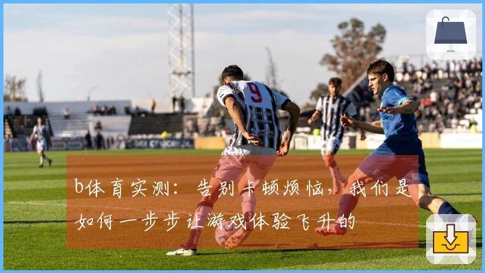 b体育实测：告别卡顿烦恼，我们是如何一步步让游戏体验飞升的