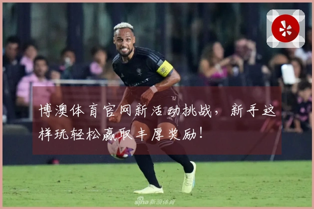 博澳体育官网新活动挑战，新手这样玩轻松赢取丰厚奖励！