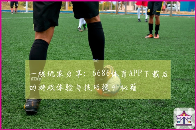 一线玩家分享：6686体育APP下载后的游戏体验与技巧提升秘籍