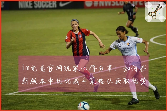 im电竞官网玩家心得分享：如何在新版本中优化战斗策略以获取优势