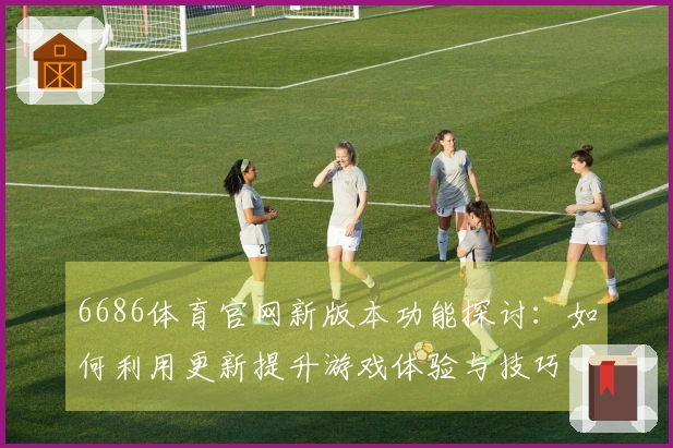 6686体育官网新版本功能探讨：如何利用更新提升游戏体验与技巧